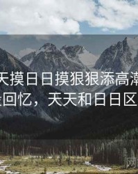 关于天天摸日日摸狠狠添高潮喷的一段回忆，天天和日日区别