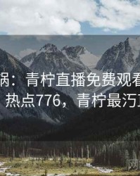 全网炸锅：青柠直播免费观看太夸张了 · 热点776，青柠最汅直播