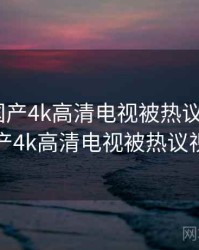 快讯：国产4k高清电视被热议，快讯_国产4k高清电视被热议视频
