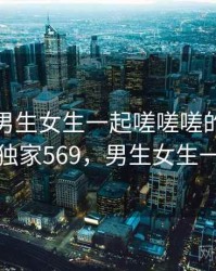 盘点：男生女生一起嗟嗟嗟的五个亮点 · 独家569，男生女生一起走