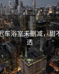 甜不止迟车浴室未删减，甜不止迟剧透