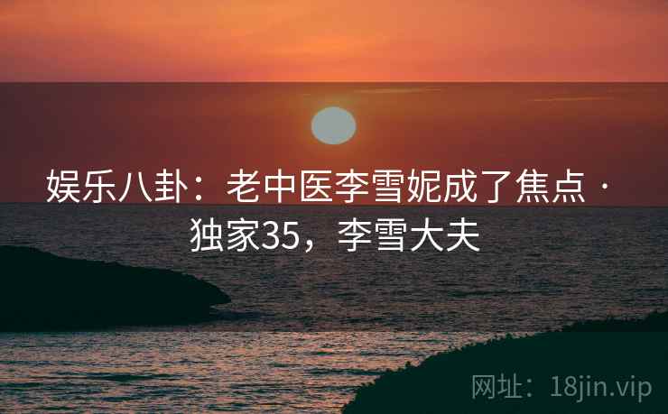 娱乐八卦:老中医李雪妮成了焦点 · 独家35,李雪大夫 娱乐八卦:老中医李雪妮成了焦点 · 独家35,李雪大夫
