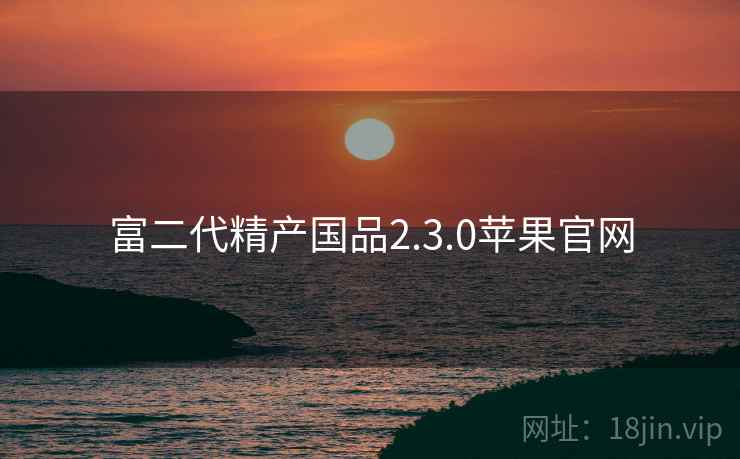 富二代精产国品2.3.0苹果官网 富二代精产国品2.3.0苹果官网