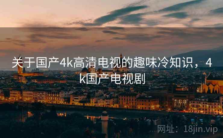 关于国产4k高清电视的趣味冷知识,4k国产电视剧 关于国产4k高清电视的趣味冷知识,4k国产电视剧