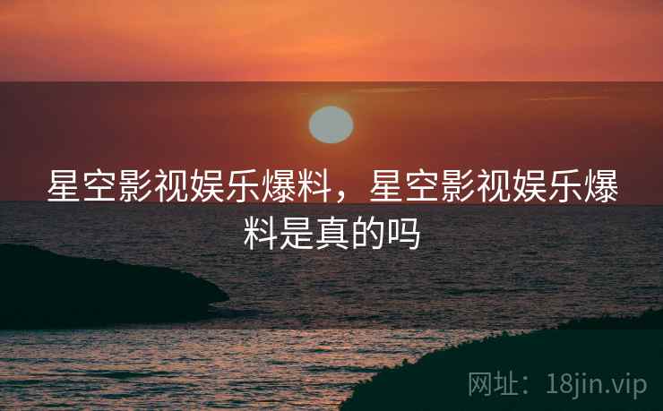 星空影视娱乐爆料,星空影视娱乐爆料是真的吗 星空影视娱乐爆料,星空影视娱乐爆料是真的吗