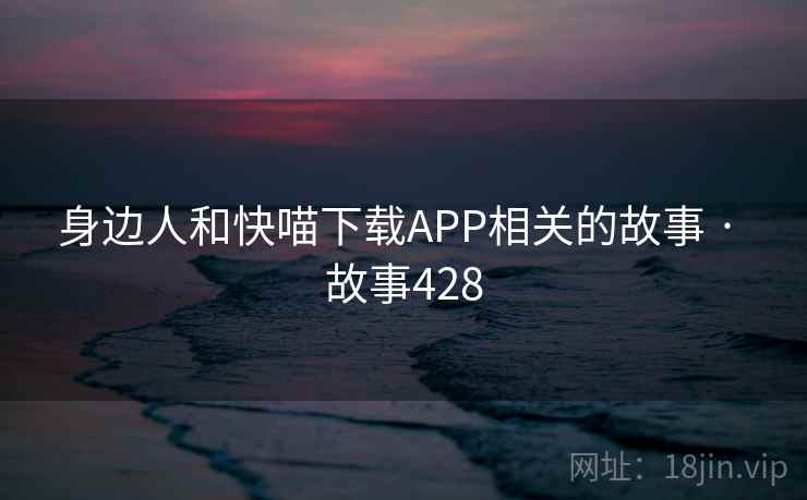身边人和快喵下载APP相关的故事 · 故事428 身边人和快喵下载APP相关的故事 · 故事428