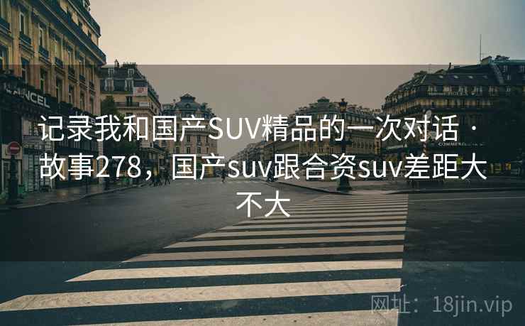 记录我和国产SUV精品的一次对话 · 故事278，国产suv跟合资suv差距大不大