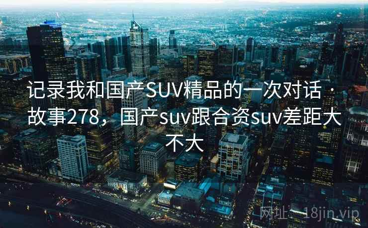 记录我和国产SUV精品的一次对话 · 故事278，国产suv跟合资suv差距大不大