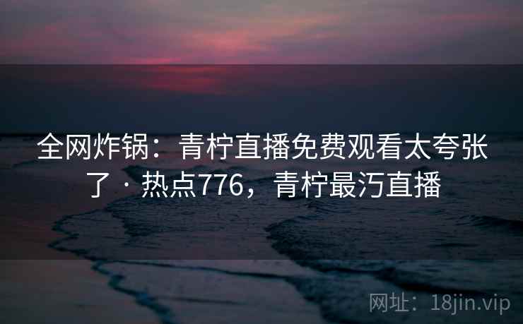 全网炸锅:青柠直播免费观看太夸张了 · 热点776,青柠最汅直播 全网炸锅:青柠直播免费观看太夸张了 · 热点776,青柠最汅直播
