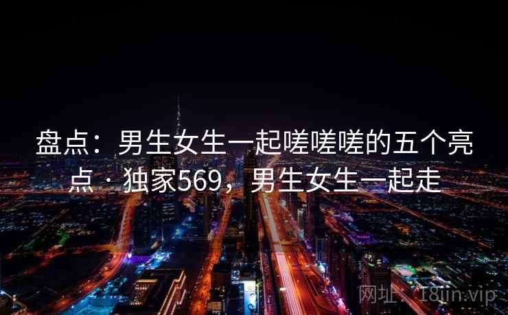 盘点：男生女生一起嗟嗟嗟的五个亮点 · 独家569，男生女生一起走
