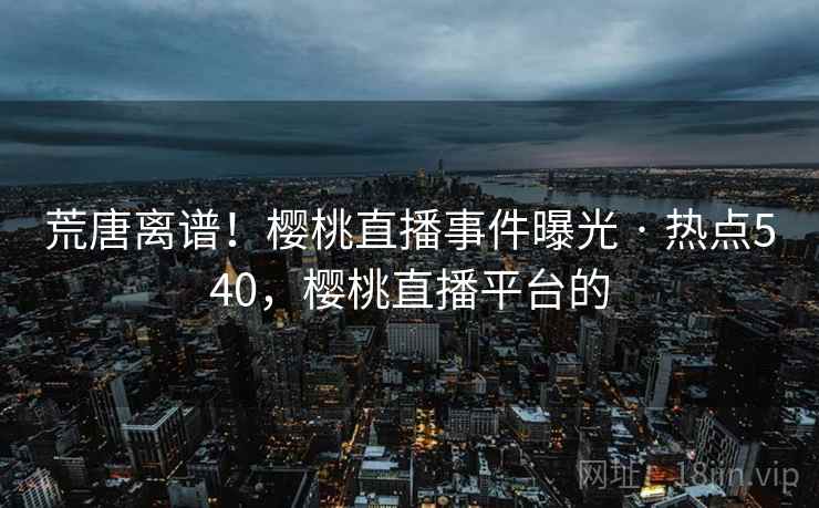 荒唐离谱！樱桃直播事件曝光 · 热点540，樱桃直播平台的