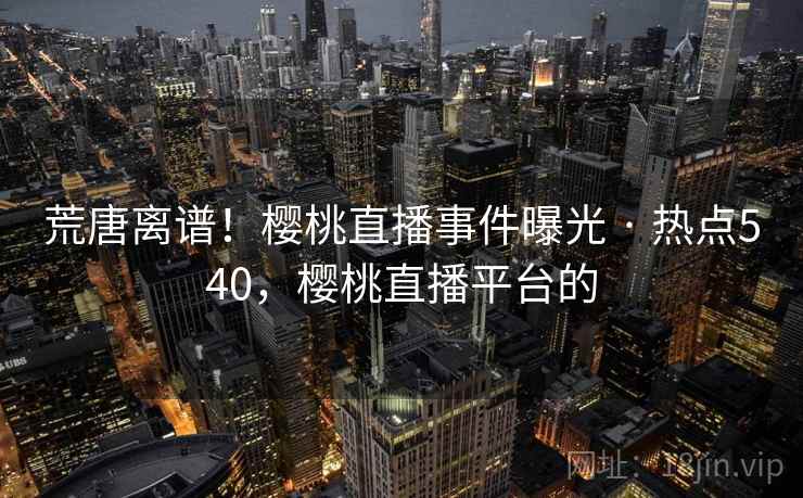 荒唐离谱！樱桃直播事件曝光 · 热点540，樱桃直播平台的