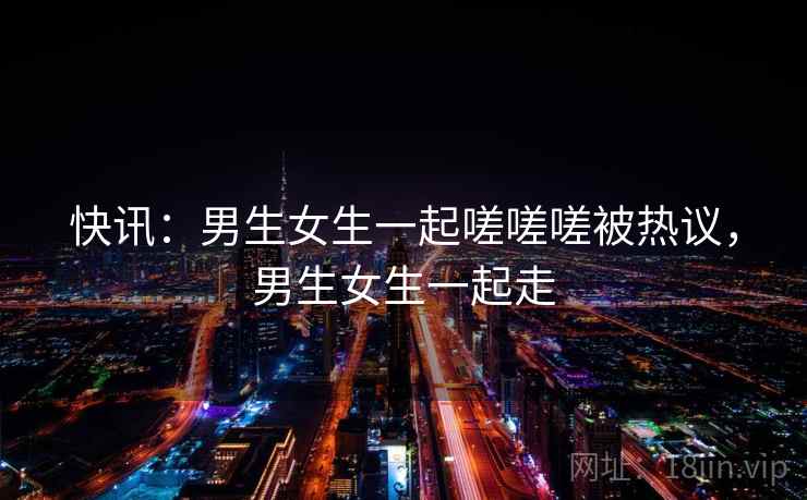 快讯：男生女生一起嗟嗟嗟被热议，男生女生一起走