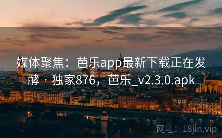 媒体聚焦：芭乐app最新下载正在发酵 · 独家876，芭乐_v2.3.0.apk