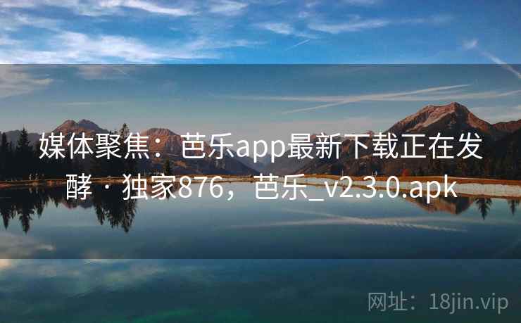 媒体聚焦：芭乐app最新下载正在发酵 · 独家876，芭乐_v2.3.0.apk