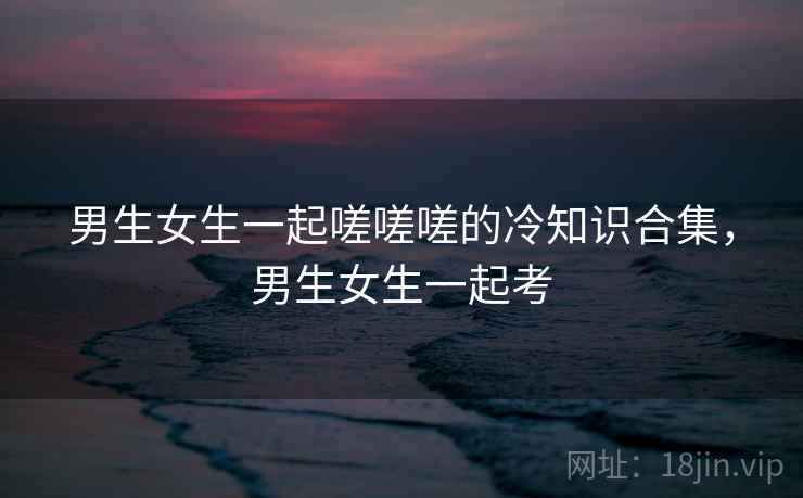 男生女生一起嗟嗟嗟的冷知识合集，男生女生一起考