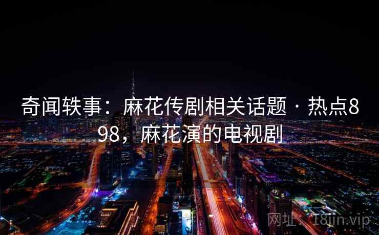 奇闻轶事：麻花传剧相关话题 · 热点898，麻花演的电视剧