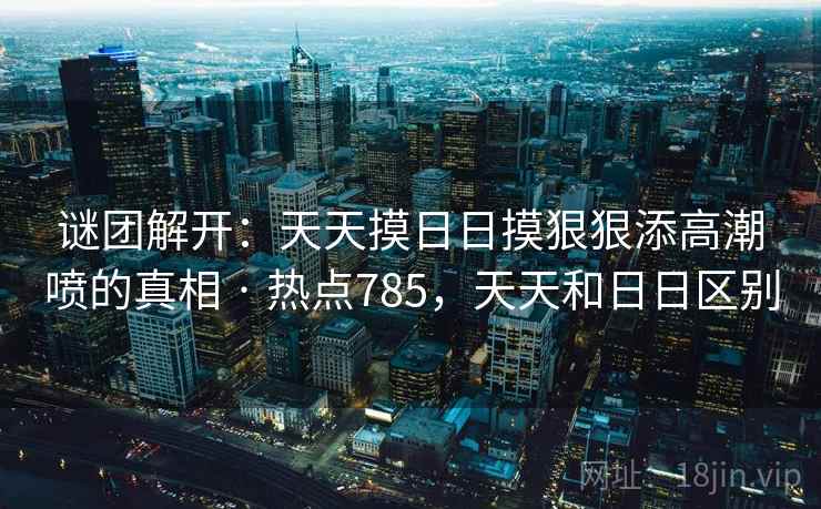 谜团解开:天天摸日日摸狠狠添高潮喷的真相 · 热点785,天天和日日区别 谜团解开:天天摸日日摸狠狠添高潮喷的真相 · 热点785,天天和日日区别