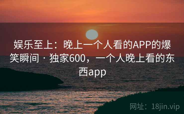 娱乐至上:晚上一个人看的APP的爆笑瞬间 · 独家600,一个人晚上看的东西app 娱乐至上:晚上一个人看的APP的爆笑瞬间 · 独家600,一个人晚上看的东西app