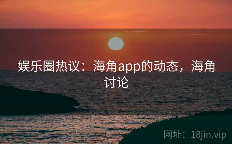 娱乐圈热议:海角app的动态,海角讨论 娱乐圈热议:海角app的动态,海角讨论