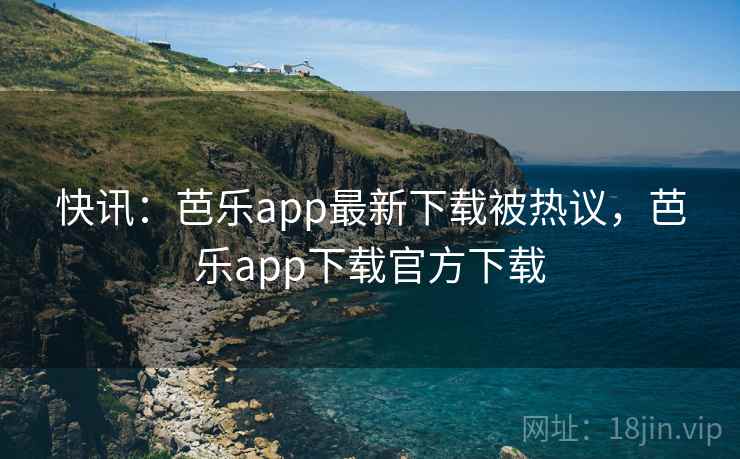 快讯：芭乐app最新下载被热议，芭乐app下载官方下载