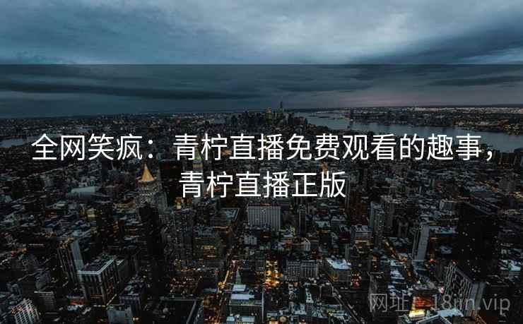 全网笑疯:青柠直播免费观看的趣事,青柠直播正版 全网笑疯:青柠直播免费观看的趣事,青柠直播正版