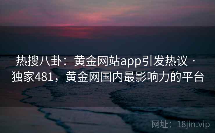 热搜八卦：黄金网站app引发热议 · 独家481，黄金网国内最影响力的平台