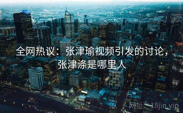 全网热议:张津瑜视频引发的讨论,张津涤是哪里人 全网热议:张津瑜视频引发的讨论,张津涤是哪里人