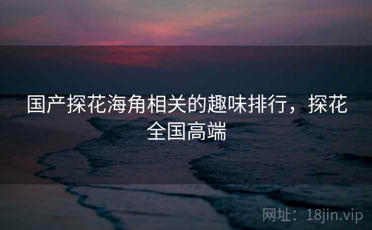 国产探花海角相关的趣味排行,探花全国高端 国产探花海角相关的趣味排行,探花全国高端