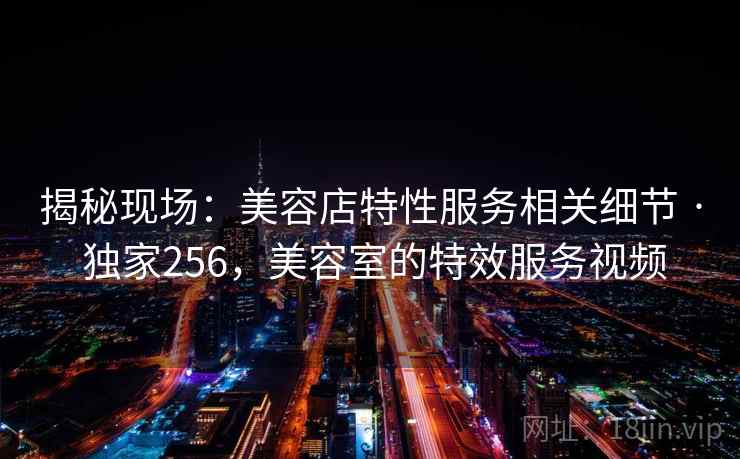 揭秘现场:美容店特性服务相关细节 · 独家256,美容室的特效服务视频 揭秘现场:美容店特性服务相关细节 · 独家256,美容室的特效服务视频