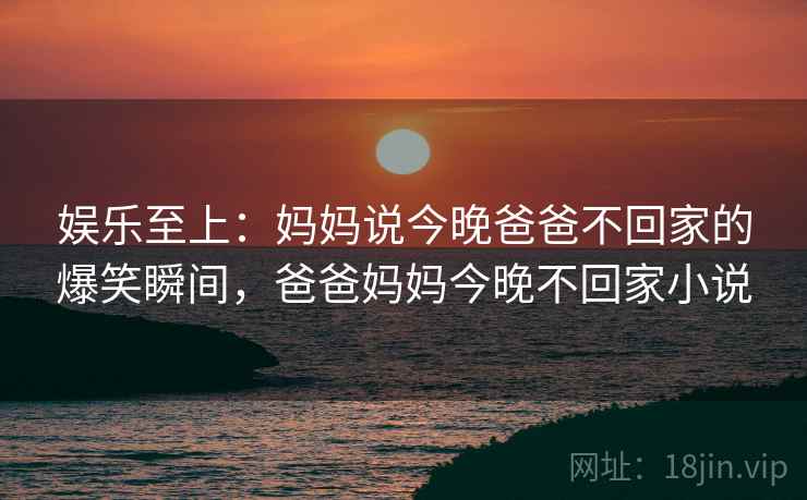 娱乐至上：妈妈说今晚爸爸不回家的爆笑瞬间，爸爸妈妈今晚不回家小说