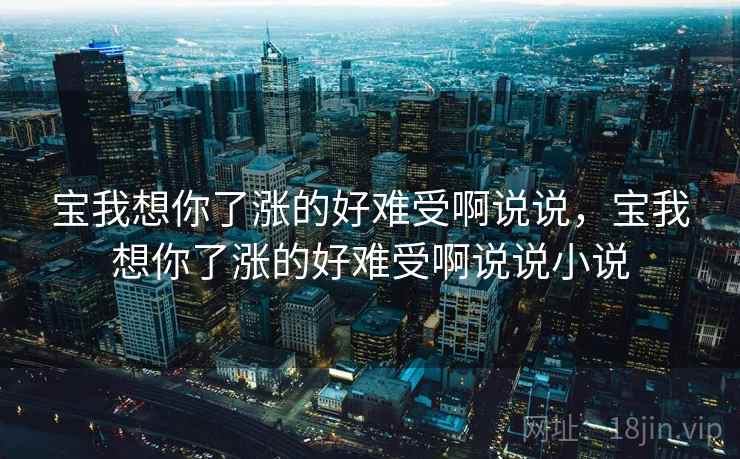 宝我想你了涨的好难受啊说说,宝我想你了涨的好难受啊说说小说 宝我想你了涨的好难受啊说说,宝我想你了涨的好难受啊说说小说