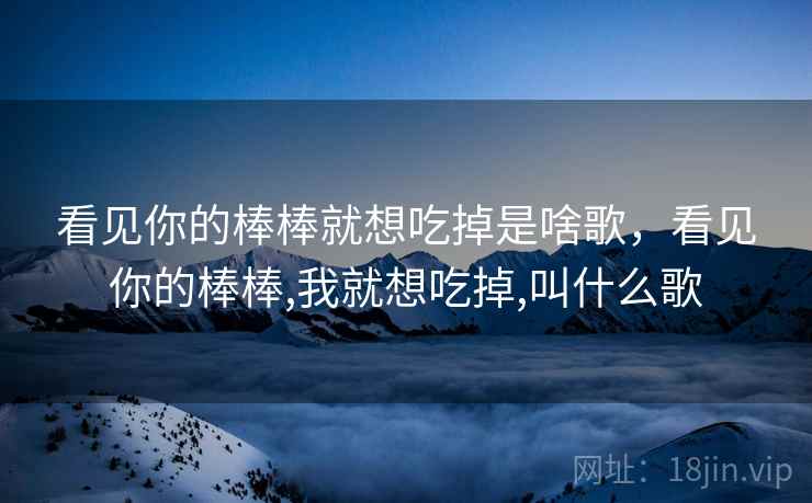 看见你的棒棒就想吃掉是啥歌,看见你的棒棒,我就想吃掉,叫什么歌 看见你的棒棒就想吃掉是啥歌,看见你的棒棒,我就想吃掉,叫什么歌