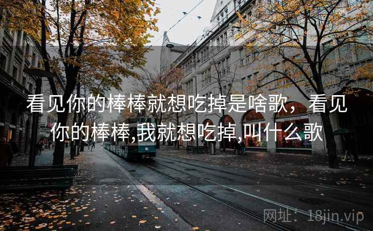 看见你的棒棒就想吃掉是啥歌,看见你的棒棒,我就想吃掉,叫什么歌 看见你的棒棒就想吃掉是啥歌,看见你的棒棒,我就想吃掉,叫什么歌