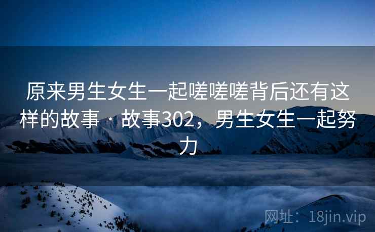 原来男生女生一起嗟嗟嗟背后还有这样的故事 · 故事302,男生女生一起努力 原来男生女生一起嗟嗟嗟背后还有这样的故事 · 故事302,男生女生一起努力