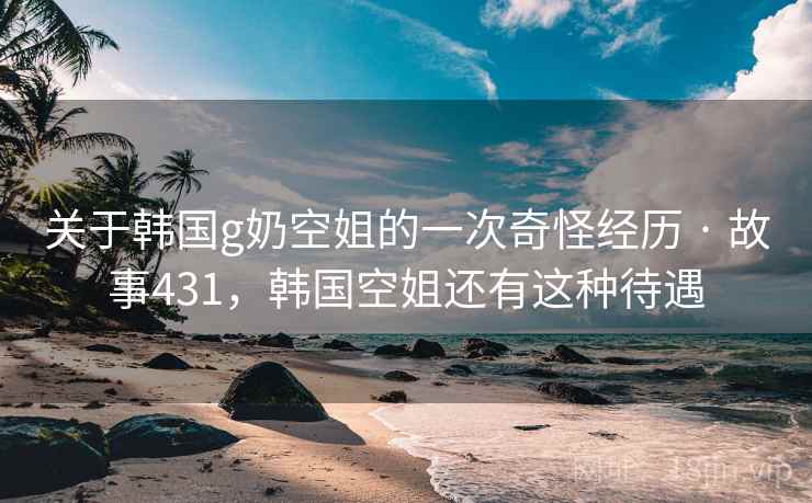 关于韩国g奶空姐的一次奇怪经历 · 故事431,韩国空姐还有这种待遇 关于韩国g奶空姐的一次奇怪经历 · 故事431,韩国空姐还有这种待遇