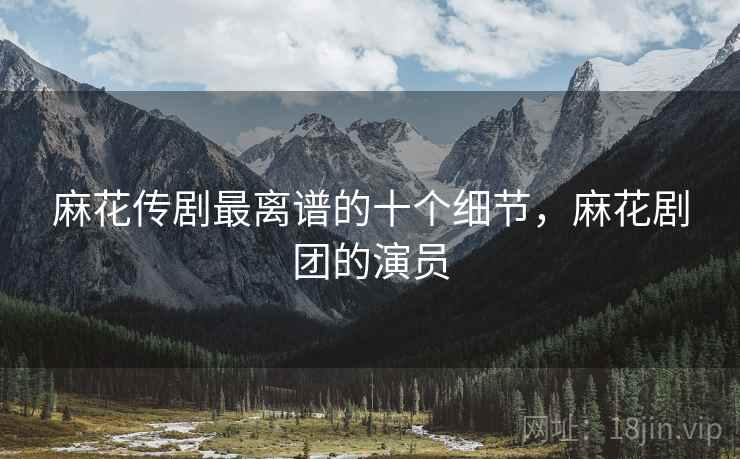 麻花传剧最离谱的十个细节,麻花剧团的演员 麻花传剧最离谱的十个细节,麻花剧团的演员