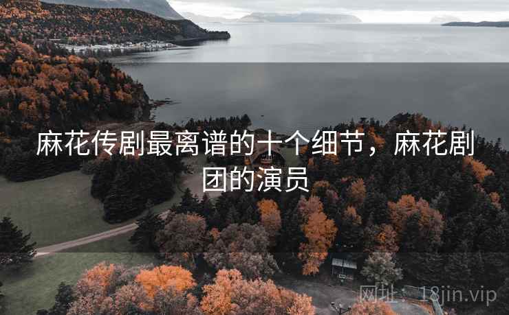 麻花传剧最离谱的十个细节,麻花剧团的演员 麻花传剧最离谱的十个细节,麻花剧团的演员