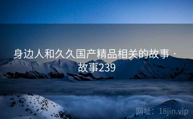 身边人和久久国产精品相关的故事 · 故事239 身边人和久久国产精品相关的故事 · 故事239