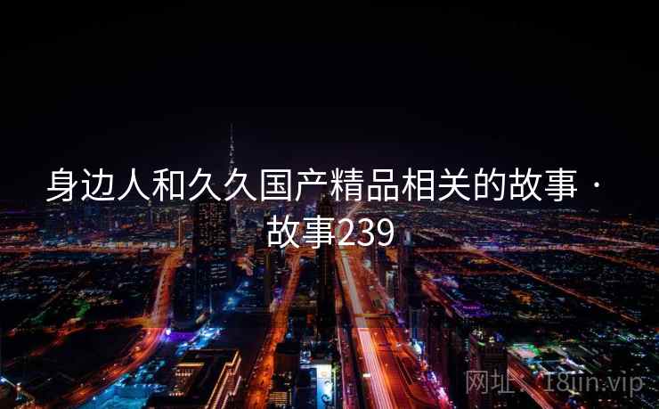 身边人和久久国产精品相关的故事 · 故事239 身边人和久久国产精品相关的故事 · 故事239