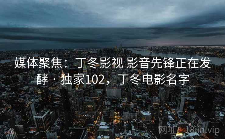 媒体聚焦:丁冬影视 影音先锋正在发酵 · 独家102,丁冬电影名字 媒体聚焦:丁冬影视 影音先锋正在发酵 · 独家102,丁冬电影名字