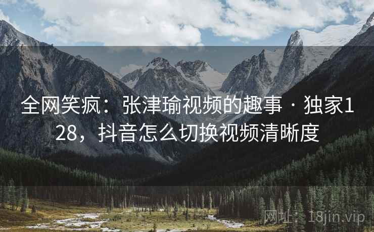 全网笑疯:张津瑜视频的趣事 · 独家128,抖音怎么切换视频清晰度 全网笑疯:张津瑜视频的趣事 · 独家128,抖音怎么切换视频清晰度