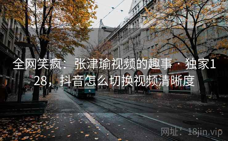 全网笑疯:张津瑜视频的趣事 · 独家128,抖音怎么切换视频清晰度 全网笑疯:张津瑜视频的趣事 · 独家128,抖音怎么切换视频清晰度