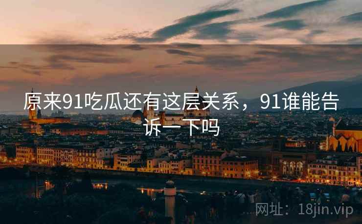 原来91吃瓜还有这层关系,91谁能告诉一下吗 原来91吃瓜还有这层关系,91谁能告诉一下吗