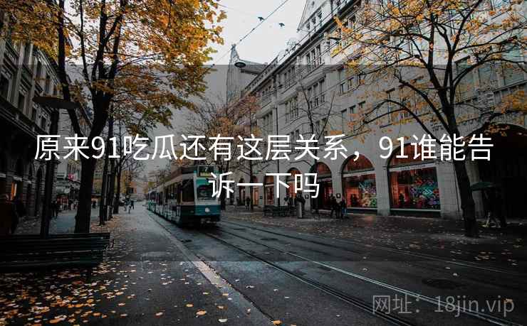 原来91吃瓜还有这层关系,91谁能告诉一下吗 原来91吃瓜还有这层关系,91谁能告诉一下吗