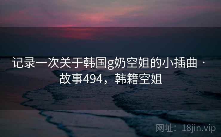 记录一次关于韩国g奶空姐的小插曲 · 故事494,韩籍空姐 记录一次关于韩国g奶空姐的小插曲 · 故事494,韩籍空姐